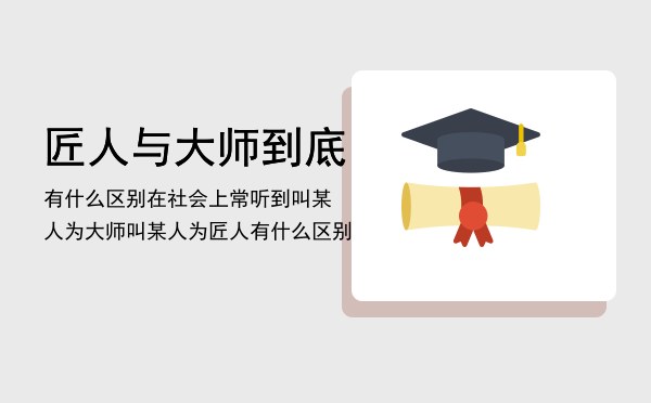 匠人与大师到底有什么区别「在社会上常听到叫某人为大师叫某人为匠人匠人与大师到底有什么区别」