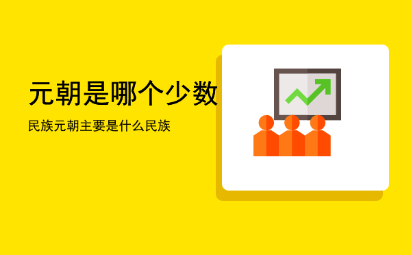 元朝是哪个少数民族「元朝主要是什么民族」