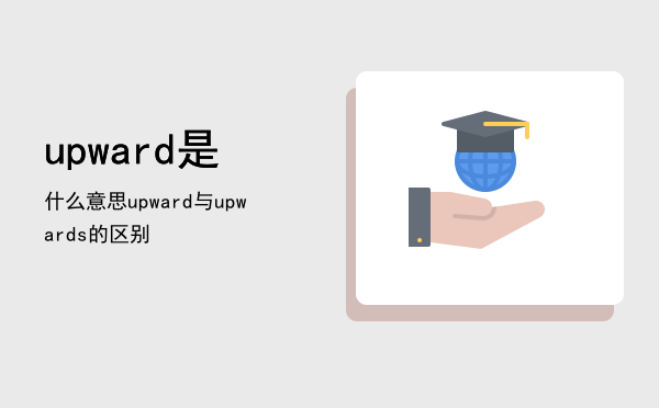 upward是什么意思，upward与upwards的区别