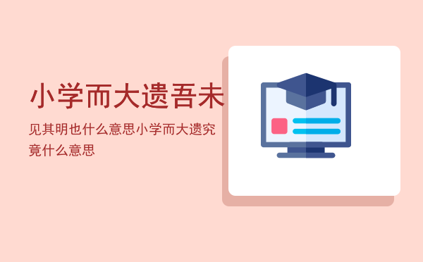 小学而大遗吾未见其明也什么意思，小学而大遗究竟什么意思