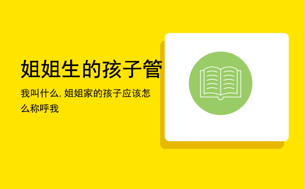 姐姐生的孩子管我叫什么,姐姐家的孩子应该怎么称呼我