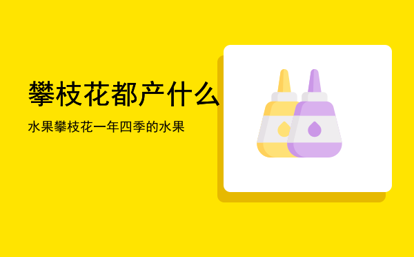 攀枝花都产什么水果「攀枝花一年四季的水果」