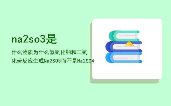 na2so3是什么物质，为什么氢氧化钠和二氧化硫反应生成Na2SO3而不是Na2SO4