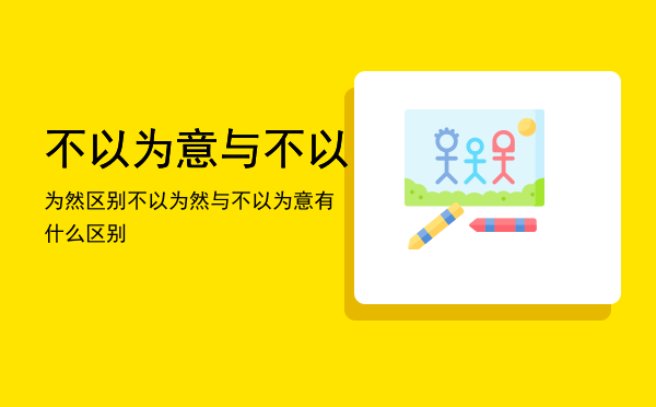 不以为意与不以为然区别「不以为然与不以为意有什么区别」