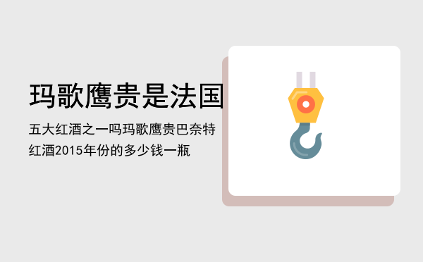 玛歌鹰贵是法国五大红酒之一吗，玛歌鹰贵巴奈特红酒2015年份的多少钱一瓶