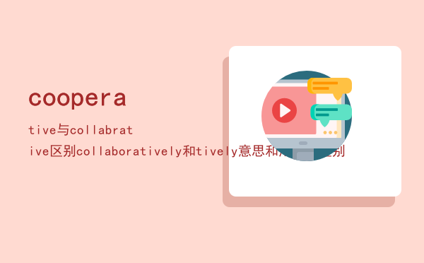 cooperative与collabrative区别「collaboratively和cooperatively意思和用法的区别」