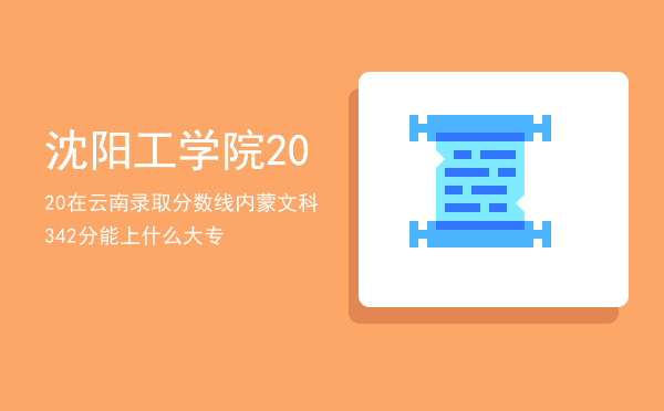 沈阳工学院2020在云南录取分数线，内蒙文科342分能上什么大专