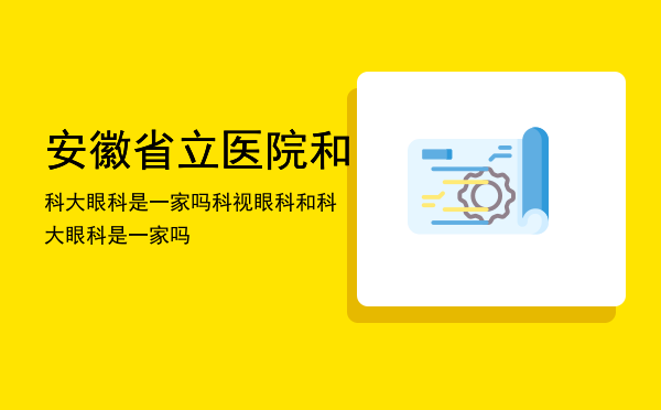 安徽省立医院和科大眼科是一家吗（科视眼科和科大眼科是一家吗）