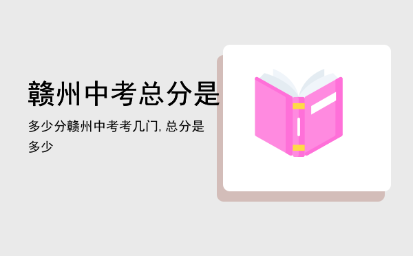 赣州中考总分是多少分，赣州中考考几门,总分是多少