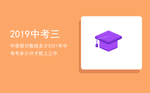 2019中考三中录取分数线多少，2021年中考考多少分才能上三中