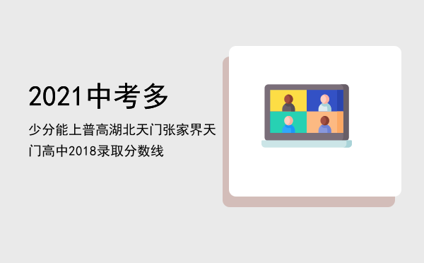 2021中考多少分能上普高 湖北天门「张家界天门高中2018录取分数线」