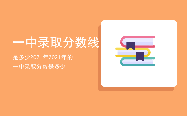 一中录取分数线是多少2021年「2021年的一中录取分数是多少」