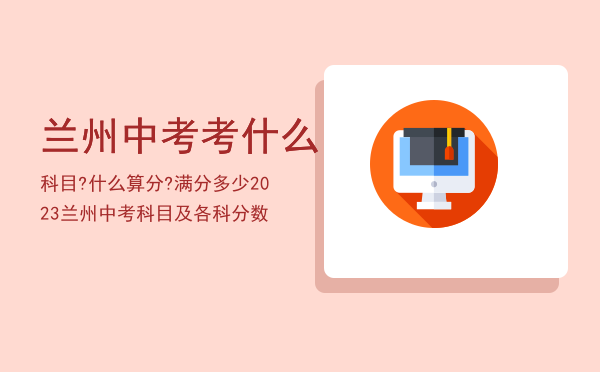 兰州中考考什么科目?什么算分?满分多少「2023兰州中考科目及各科分数」