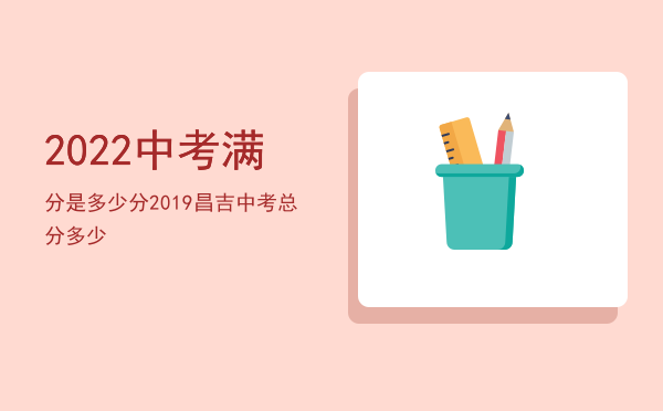 2022中考满分是多少分，2019昌吉中考总分多少