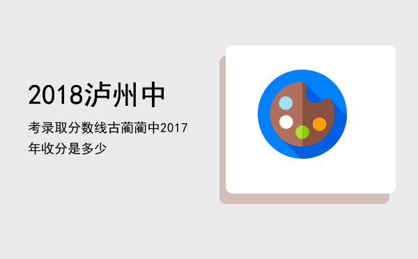 2018泸州中考录取分数线，古蔺蔺中2017年收分是多少