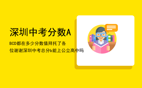 深圳中考分数ABCD都在多少分数值拜托了各位谢谢「深圳中考总分b能上公立高中吗」