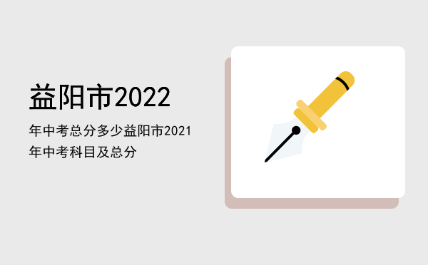 益阳市2022年中考总分多少，益阳市2021年中考科目及总分