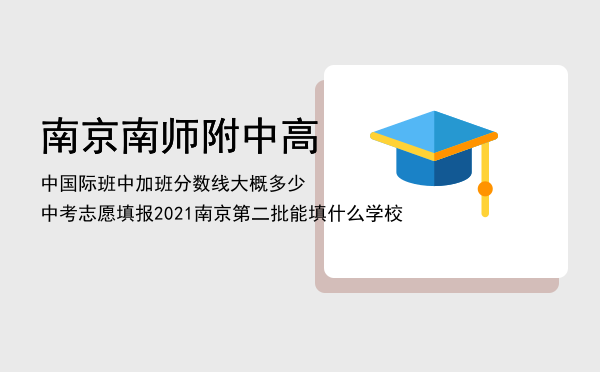 南京南师附中高中国际班（中加班）分数线大概多少，中考志愿填报2021南京第二批能填什么学校