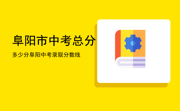 阜阳市中考总分多少分「阜阳中考录取分数线」