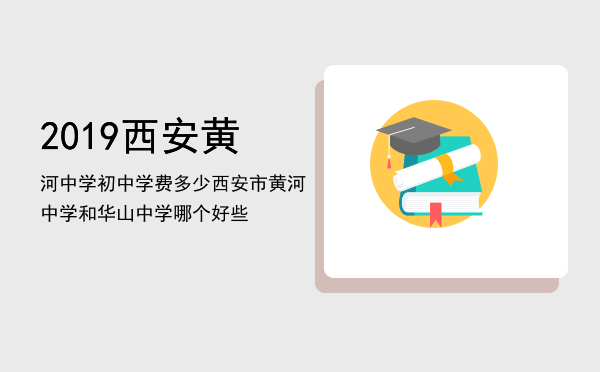 2019西安黄河中学初中学费多少「西安市黄河中学和华山中学哪个好些」