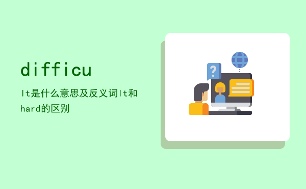 difficult是什么意思及反义词，difficult和hard的区别