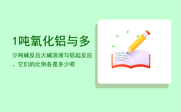 1吨氧化铝与多少吨碱反应（火碱溶液与铝起反应。它们的比例各是多少呢）