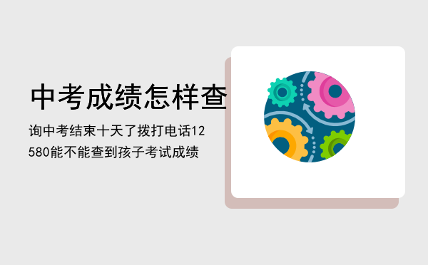 中考成绩怎样查询「中考结束十天了拨打电话12580能不能查到孩子考试成绩」