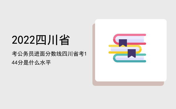 2022四川省考公务员进面分数线「四川省考144分是什么水平」