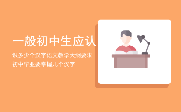 一般初中生应认识多少个汉字「语文教学大纲要求初中毕业要掌握几个汉字」