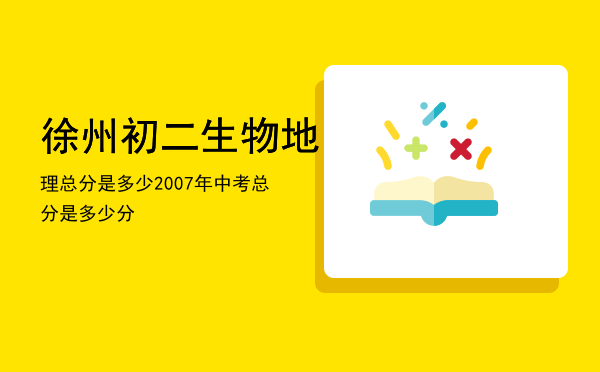 徐州初二生物地理总分是多少（2007年中考总分是多少分）