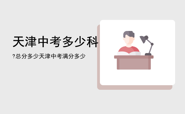 天津中考多少科?总分多少「天津中考满分多少」