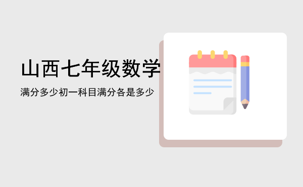 山西七年级数学满分多少「初一科目满分各是多少」