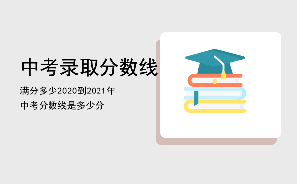 中考录取分数线满分多少（2020到2021年中考分数线是多少分）