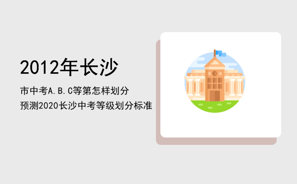 2012年长沙市中考A.B.C等第怎样划分，预测2020长沙中考等级划分标准