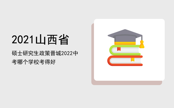 2021山西省硕士研究生政策，晋城2022中考哪个学校考得好