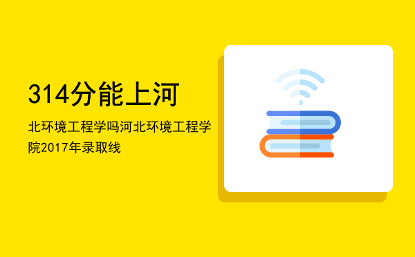 314分能上河北环境工程学吗「河北环境工程学院2017年录取线」