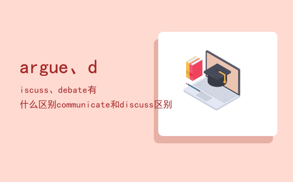 argue、discuss、debate有什么区别「communicate和discuss区别」