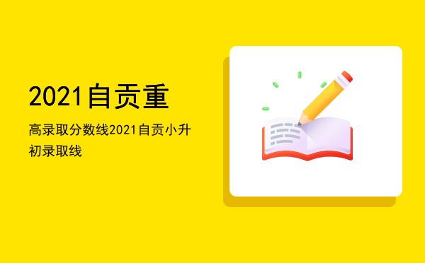 2021自贡重高录取分数线「2021自贡小升初录取线」