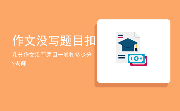 作文没写题目扣几分「作文没写题目一般扣多少分?老师」