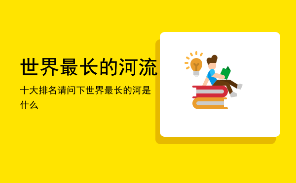 世界最长的河流十大排名，请问下世界最长的河是什么