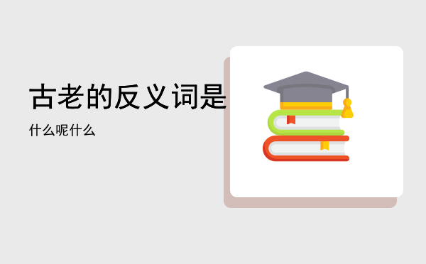 古老的反义词是什么呢，古老的反义词是什么