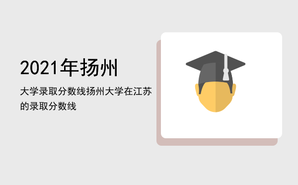 2021年扬州大学录取分数线（扬州大学在江苏的录取分数线）