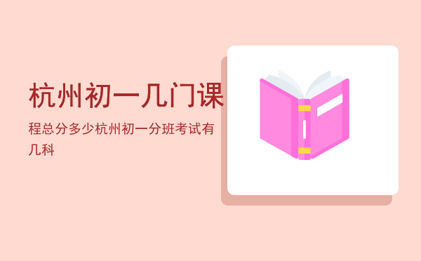 杭州初一几门课程总分多少「杭州初一分班考试有几科」