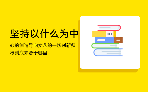 坚持以什么为中心的创造导向（文艺的一切创新归根到底来源于哪里）