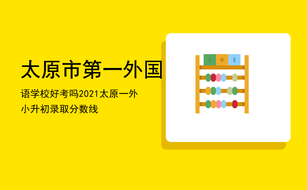 太原市第一外国语学校好考吗，2021太原一外小升初录取分数线