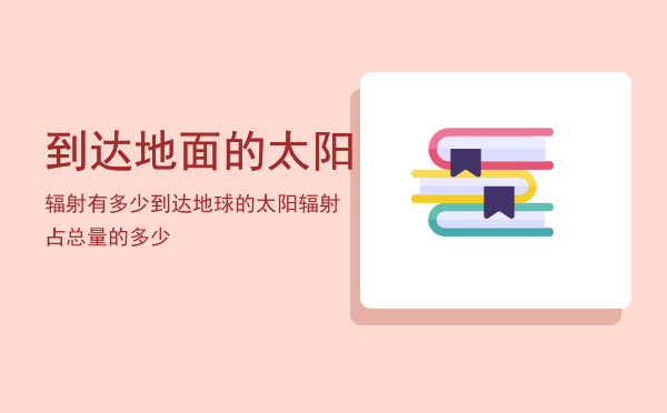 到达地面的太阳辐射有多少「到达地球的太阳辐射占总量的多少」