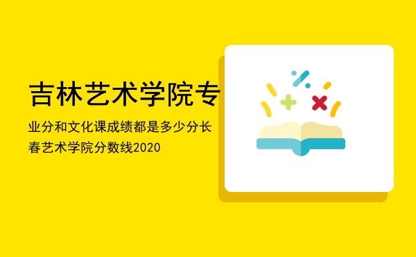 吉林艺术学院专业分和文化课成绩都是多少分（长春艺术学院分数线2020）