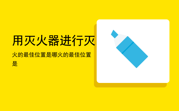 用灭火器进行灭火的最佳位置是哪（用灭火器进行灭火的最佳位置是）