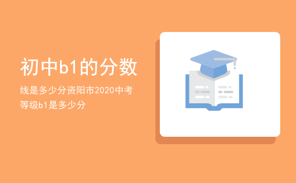 初中b1的分数线是多少分，资阳市2020中考等级b1是多少分