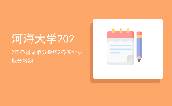 河海大学2022年各省录取分数线，河海大学2022各专业录取分数线